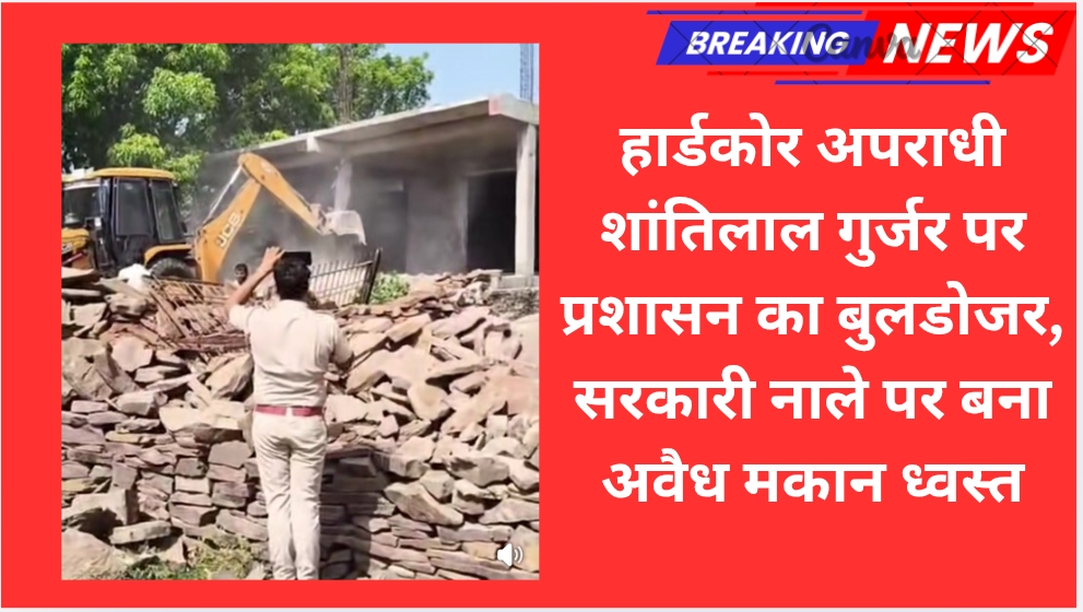 हार्डकोर अपराधी शांतिलाल गुर्जर पर प्रशासन का बुलडोजर, सरकारी नाले पर बना अवैध मकान ध्वस्त