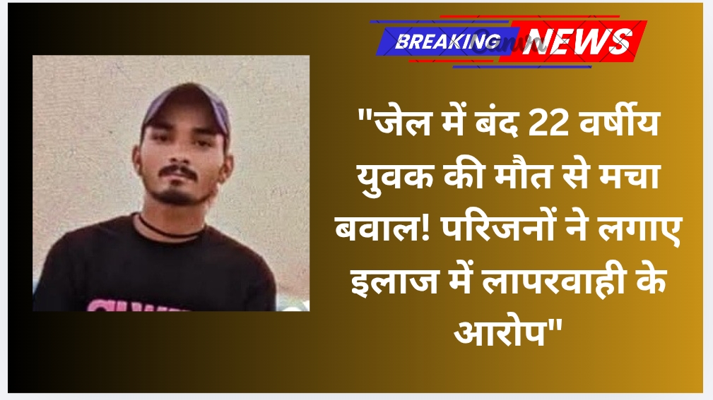 “जेल में बंद 22 वर्षीय युवक की मौत से मचा बवाल! परिजनों ने लगाए इलाज में लापरवाही के आरोप”